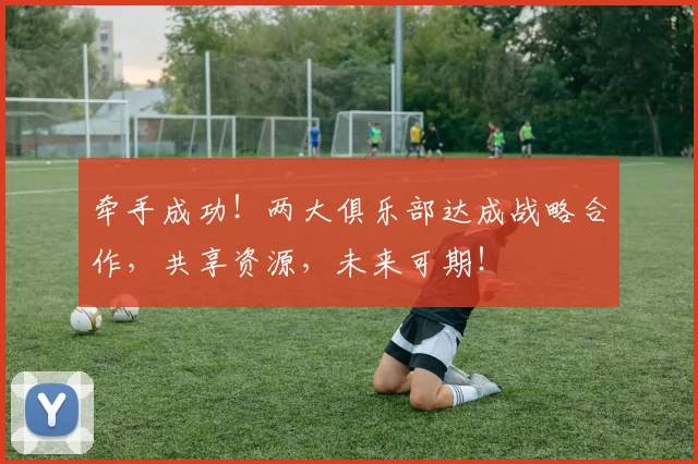 牵手成功！两大俱乐部达成战略合作，共享资源，未来可期！