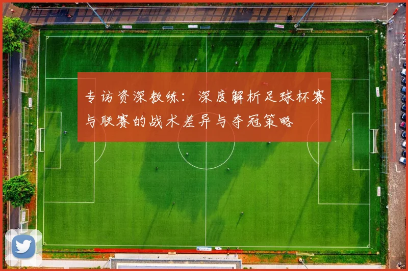 专访资深教练：深度解析足球杯赛与联赛的战术差异与夺冠策略