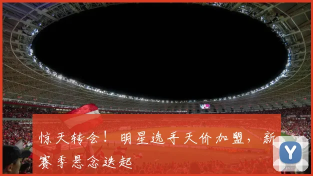 惊天转会!明星选手天价加盟,新赛季悬念迭起