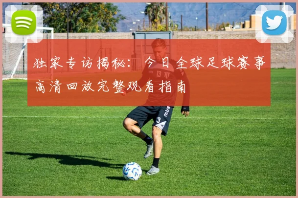 独家专访揭秘：今日全球足球赛事高清回放完整观看指南