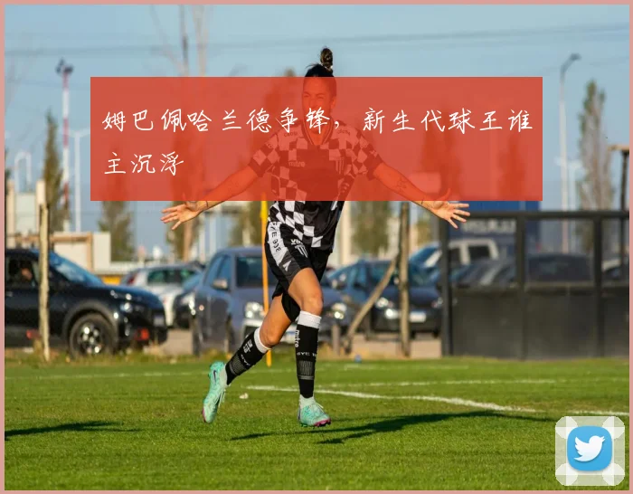 姆巴佩哈兰德争锋，新生代球王谁主沉浮