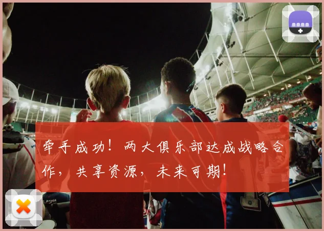 牵手成功！两大俱乐部达成战略合作，共享资源，未来可期！