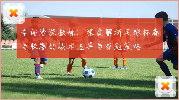 专访资深教练：深度解析足球杯赛与联赛的战术差异与夺冠策略