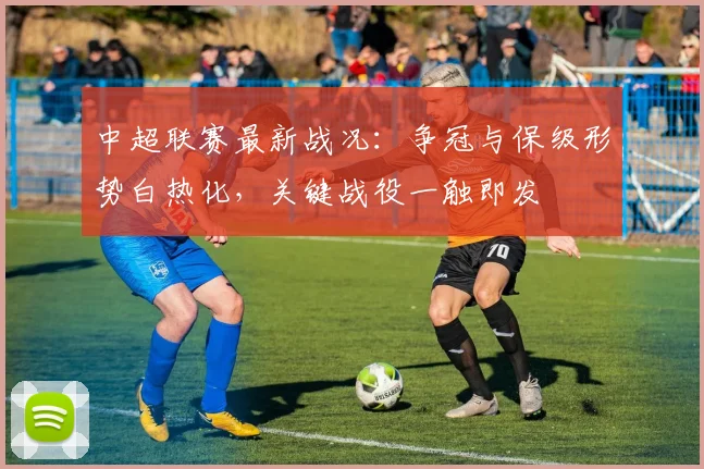 中超联赛最新战况：争冠与保级形势白热化，关键战役一触即发