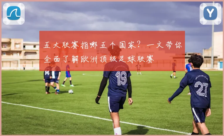 五大联赛指哪五个国家？一文带你全面了解欧洲顶级足球联赛