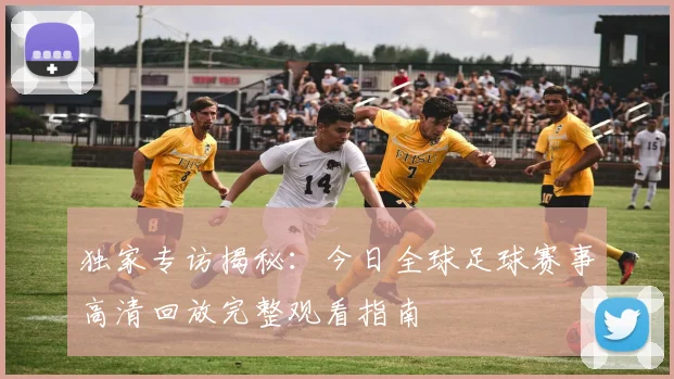 独家专访揭秘:今日全球足球赛事高清回放完整观看指南